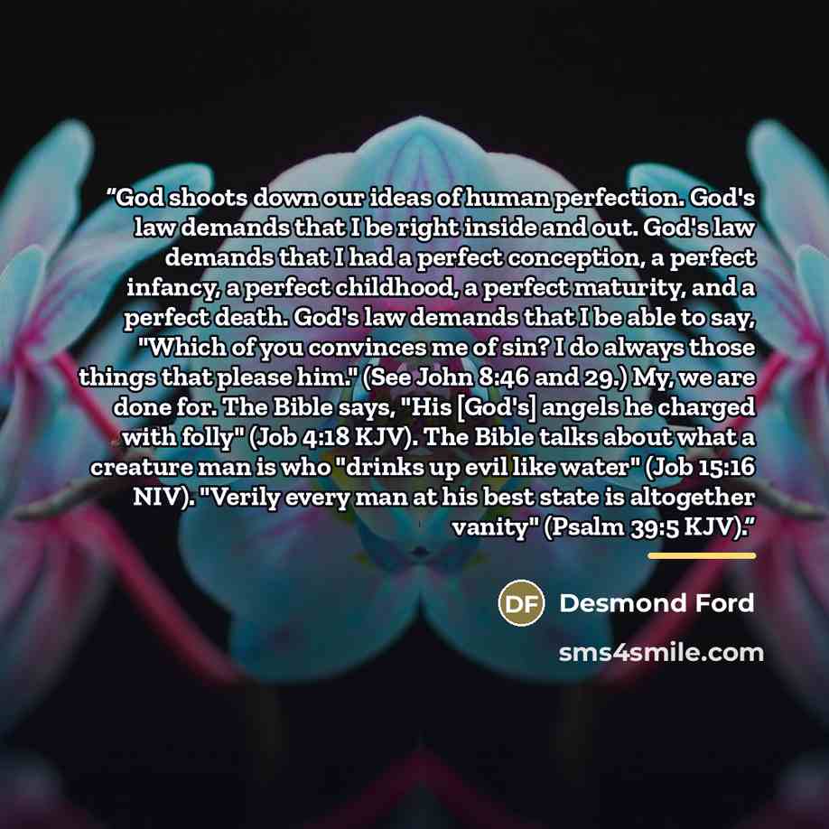“God shoots down our ideas of human perfection. God's law demands that I be right inside and out. God's law demands that I had a perfect conception, a perfect infancy, a perfect childhood, a perfect maturity, and a perfect death. God's law demands that I be able to say, "Which of you convinces me…” quote by Desmond Ford