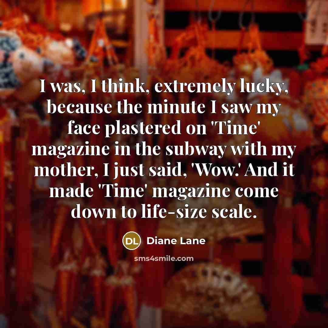 “I was, I think, extremely lucky, because the minute I saw my face plastered on 'Time' magazine in the subway with my mother, I just said, 'Wow.' And it made 'Time' magazine come down to life-size scale.” quote by Diane Lane
