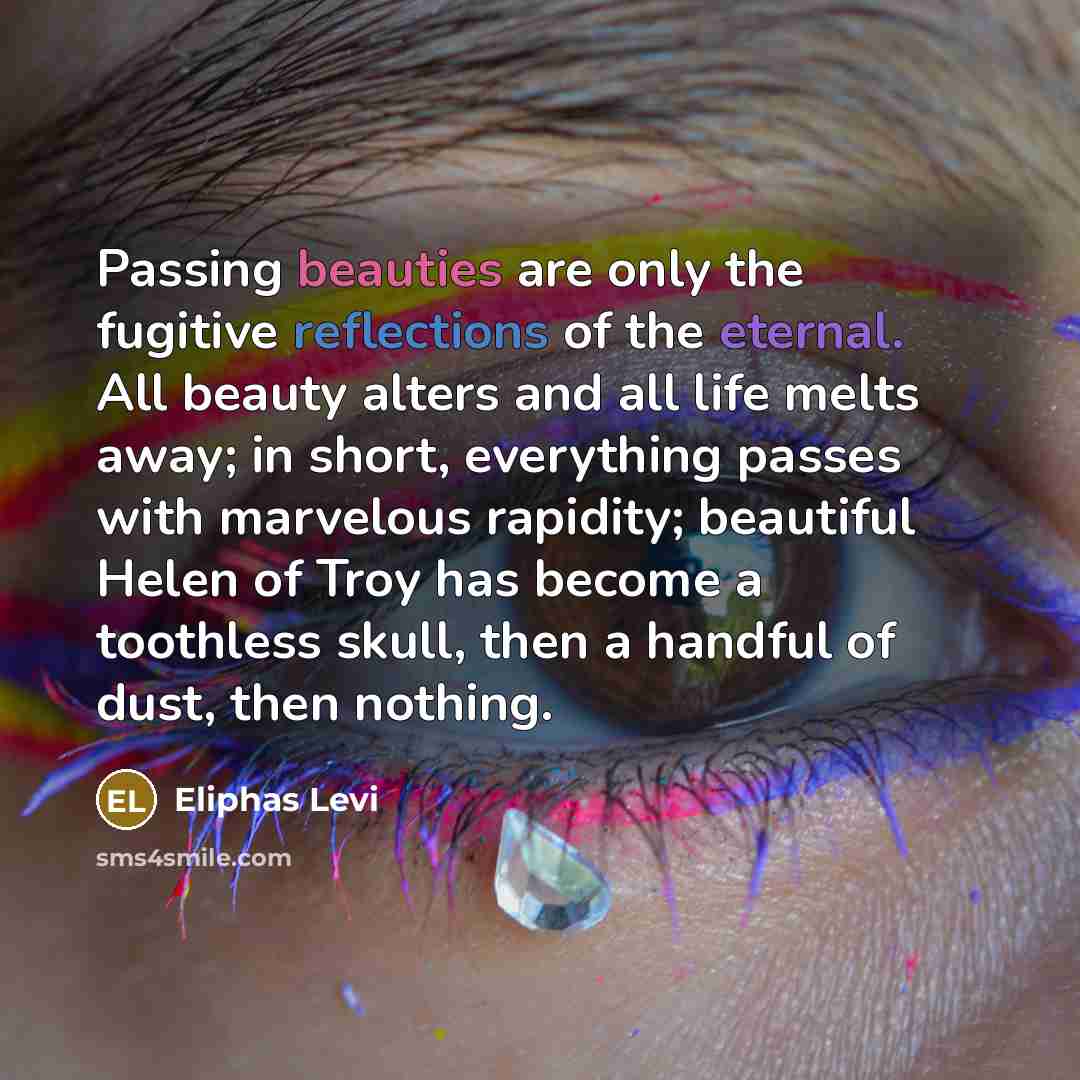 “Passing beauties are only the fugitive reflections of the eternal. All beauty alters and all life melts away; in short, everything passes with marvelous rapidity; beautiful Helen of Troy has become a toothless skull, then a handful of dust, then nothing.” quote by Eliphas Levi