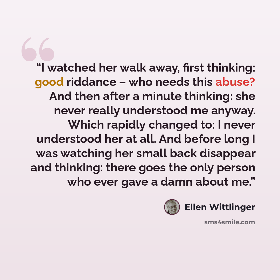 “I watched her walk away, first thinking: good riddance – who needs this abuse? And then after a minute thinking: she never really understood me anyway. Which rapidly changed to: I never understood her at all. And before long I was watching her small back disappear and thinking: there goes the only…” quote by Ellen Wittlinger