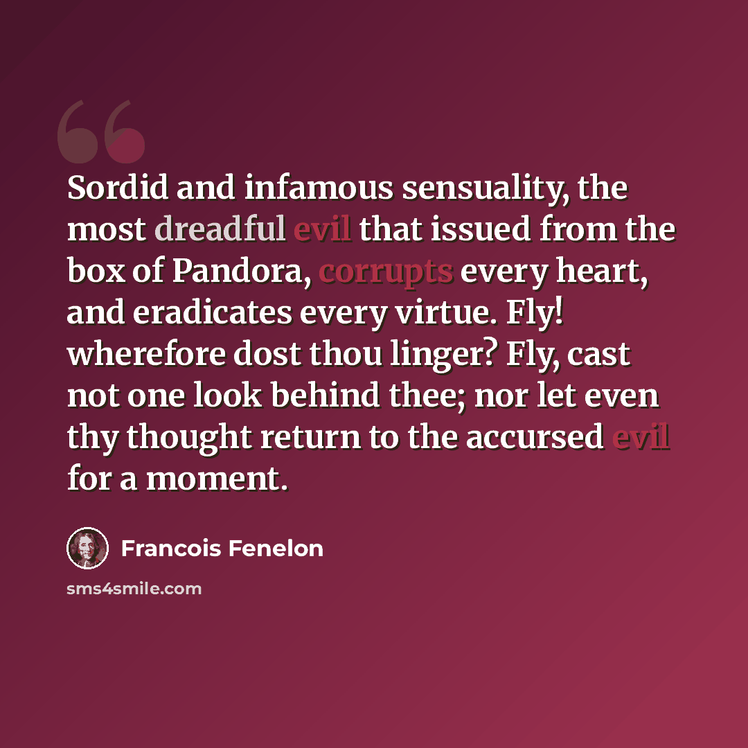 “Sordid and infamous sensuality, the most dreadful evil that issued from the box of Pandora, corrupts every heart, and eradicates every virtue. Fly! wherefore dost thou linger? Fly, cast not one look behind thee; nor let even thy thought return to the accursed evil for a moment.” quote by Francois Fenelon