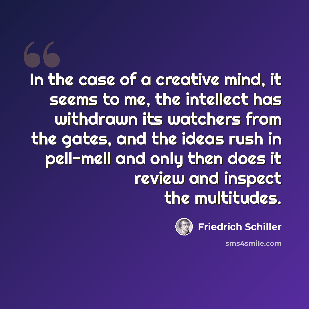 “In the case of a creative mind, it seems to me, the intellect has withdrawn its watchers from the gates, and the ideas rush in pell-mell and only then does it review and inspect the multitudes.” quote by Friedrich Schiller