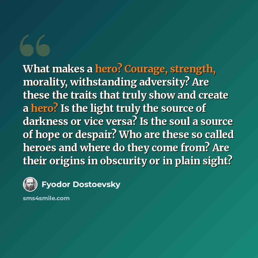 “What makes a hero? Courage, strength, morality, withstanding adversity? Are these the traits that truly show and create a hero? Is the light truly the source of darkness or vice versa? Is the soul a source of hope or despair? Who are these so called heroes and where do they come from? Are their…” quote by Fyodor Dostoevsky