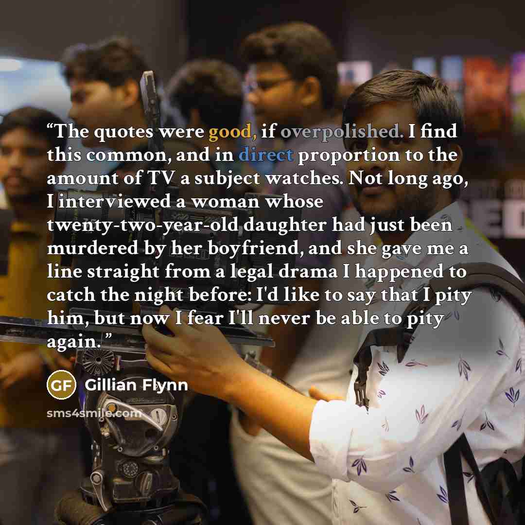 “The quotes were good, if overpolished. I find this common, and in direct proportion to the amount of TV a subject watches. Not long ago, I interviewed a woman whose twenty-two-year-old daughter had just been murdered by her boyfriend, and she gave me a line straight from a legal drama I happened…” quote by Gillian Flynn