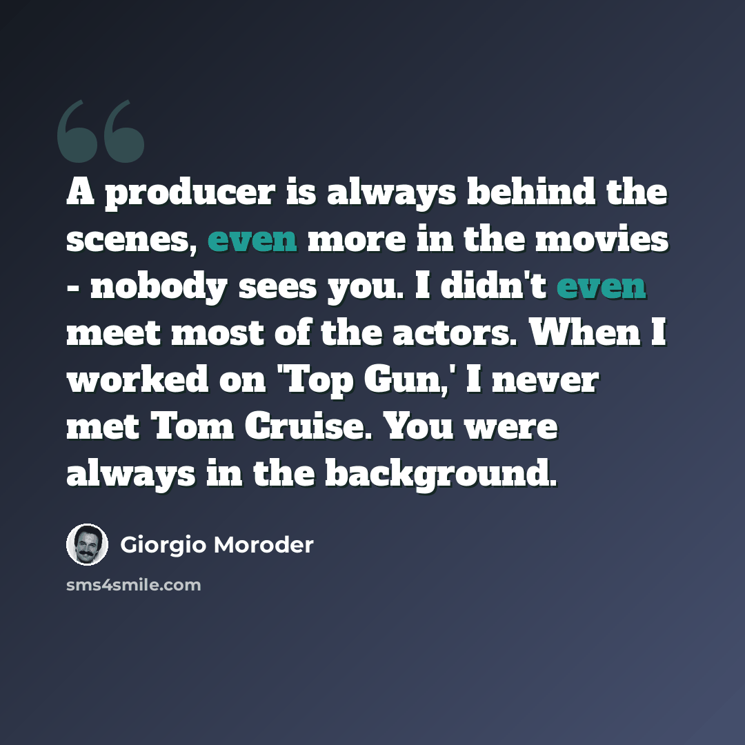 “A producer is always behind the scenes, even more in the movies - nobody sees you. I didn't even meet most of the actors. When I worked on 'Top Gun,' I never met Tom Cruise. You were always in the background.” quote by Giorgio Moroder