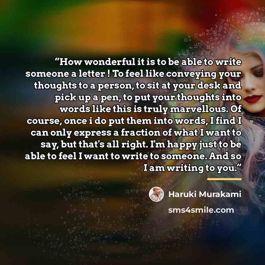 “How wonderful it is to be able to write someone a letter ! To feel like conveying your thoughts to a person, to sit at your desk and pick up a pen, to put your thoughts into words like this is truly marvellous. Of course, once i do put them into words, I find I can only express a fraction of what…” quote by Haruki Murakami