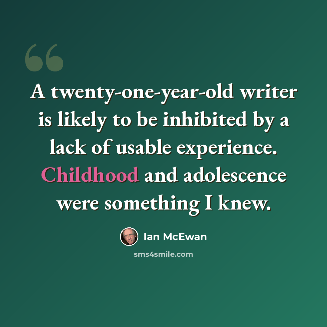 “A twenty-one-year-old writer is likely to be inhibited by a lack of usable experience. Childhood and adolescence were something I knew.” quote by Ian Mcewan