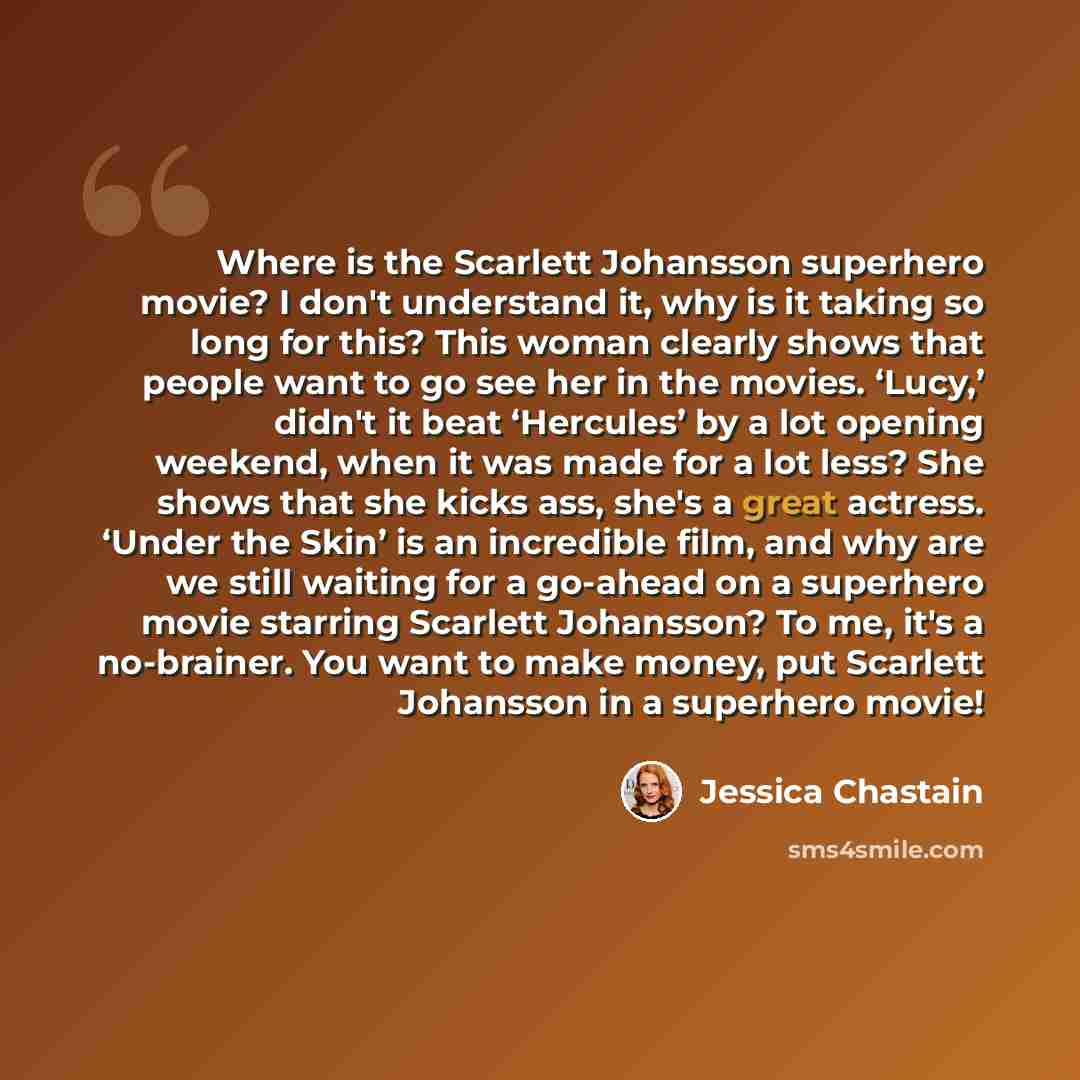 “Where is the Scarlett Johansson superhero movie? I don't understand it, why is it taking so long for this? This woman clearly shows that people want to go see her in the movies. ‘Lucy,’ didn't it beat ‘Hercules’ by a lot opening weekend, when it was made for a lot less? She shows that she kicks…” quote by Jessica Chastain