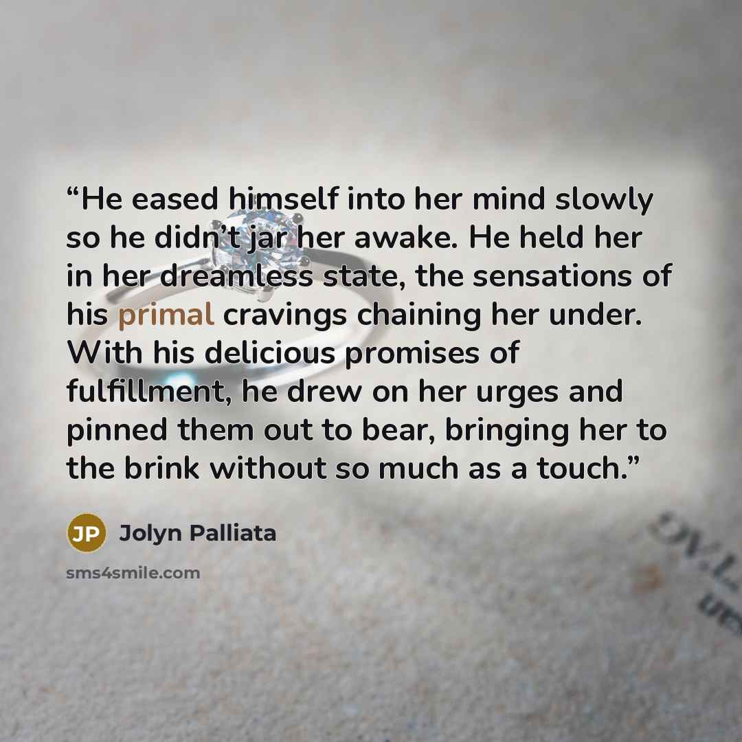 “He eased himself into her mind slowly so he didn’t jar her awake. He held her in her dreamless state, the sensations of his primal cravings chaining her under. With his delicious promises of fulfillment, he drew on her urges and pinned them out to bear, bringing her to the brink without so much as…” quote by Jolyn Palliata
