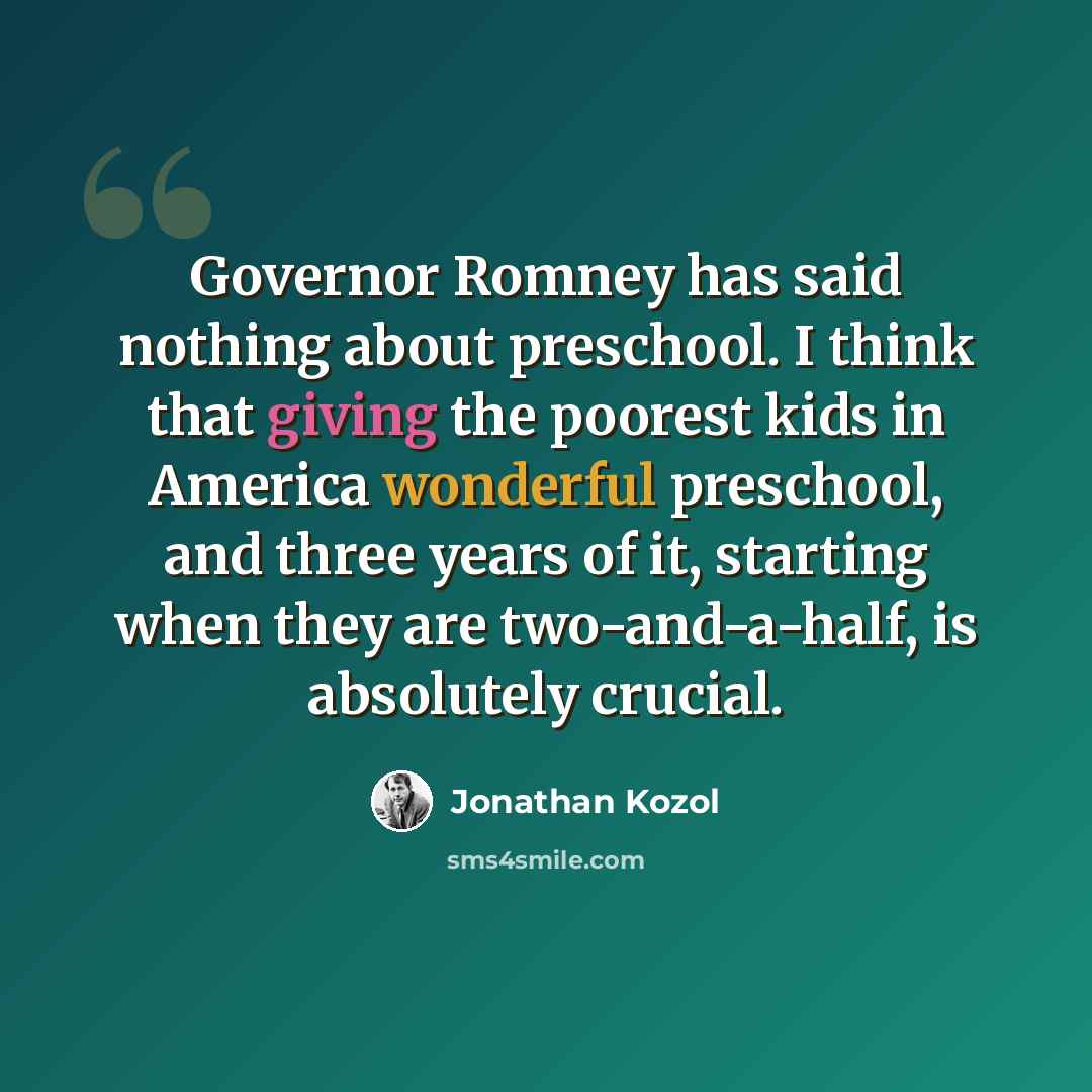 “Governor Romney has said nothing about preschool. I think that giving the poorest kids in America wonderful preschool, and three years of it, starting when they are two-and-a-half, is absolutely crucial.” quote by Jonathan Kozol