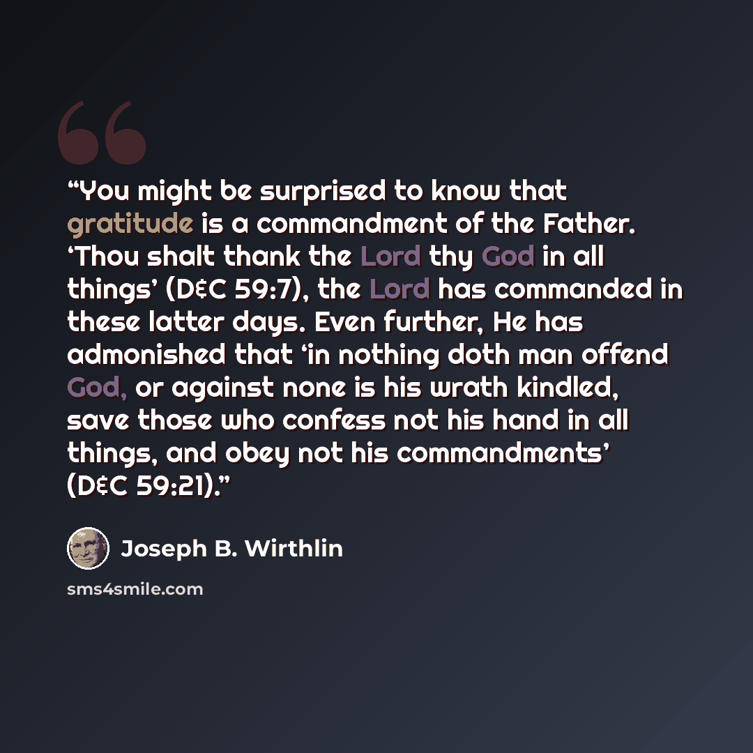 “You might be surprised to know that gratitude is a commandment of the Father. ‘Thou shalt thank the Lord thy God in all things’ (D&C 59:7), the Lord has commanded in these latter days. Even further, He has admonished that ‘in nothing doth man offend God, or against none is his wrath kindled, save…” quote by Joseph B. Wirthlin