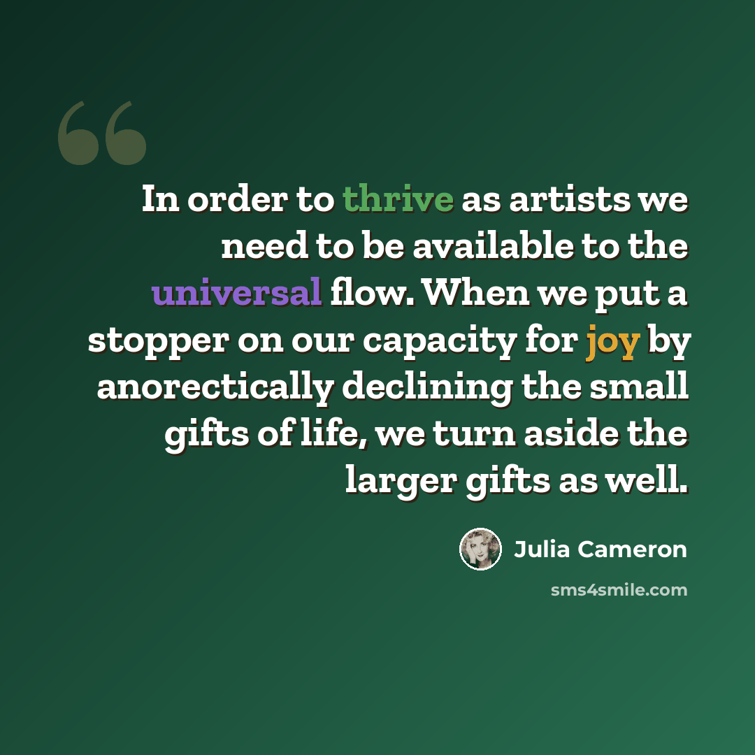 “In order to thrive as artists we need to be available to the universal flow. When we put a stopper on our capacity for joy by anorectically declining the small gifts of life, we turn aside the larger gifts as well.” quote by Julia Cameron