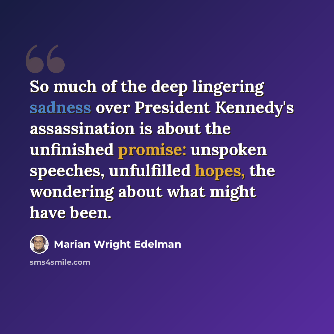“So much of the deep lingering sadness over President Kennedy's assassination is about the unfinished promise: unspoken speeches, unfulfilled hopes, the wondering about what might have been.” quote by Marian Wright Edelman