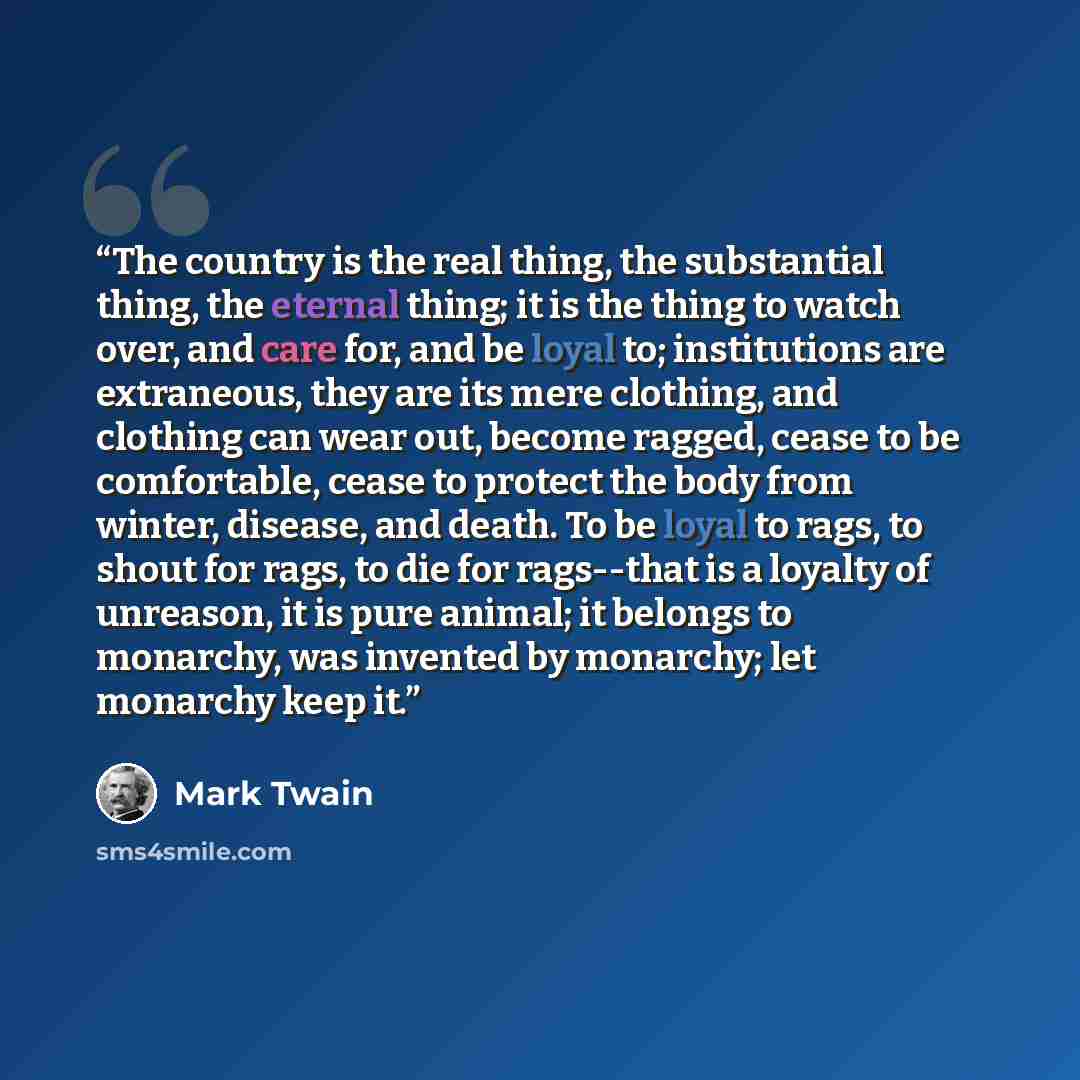 “The country is the real thing, the substantial thing, the eternal thing; it is the thing to watch over, and care for, and be loyal to; institutions are extraneous, they are its mere clothing, and clothing can wear out, become ragged, cease to be comfortable, cease to protect the body from winter…” quote by Mark Twain