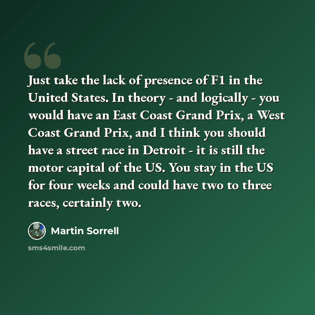 “Just take the lack of presence of F1 in the United States. In theory - and logically - you would have an East Coast Grand Prix, a West Coast Grand Prix, and I think you should have a street race in Detroit - it is still the motor capital of the US. You stay in the US for four weeks and could have…” quote by Martin Sorrell