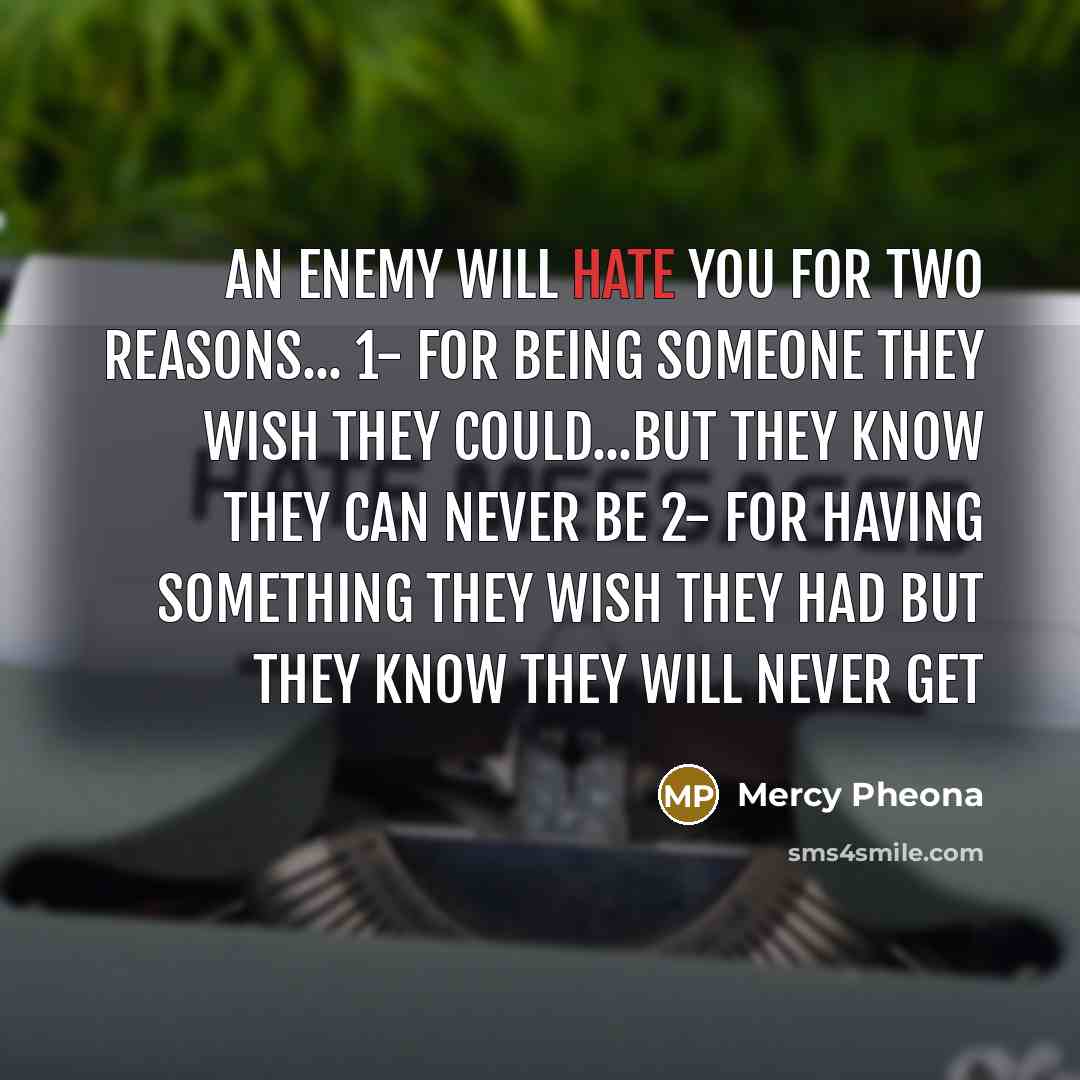 “An enemy will hate you for two reasons... 1- for being someone they wish they could...but they know they can never be 2- for having something they wish they had but they know they will never get” quote by Mercy Pheona