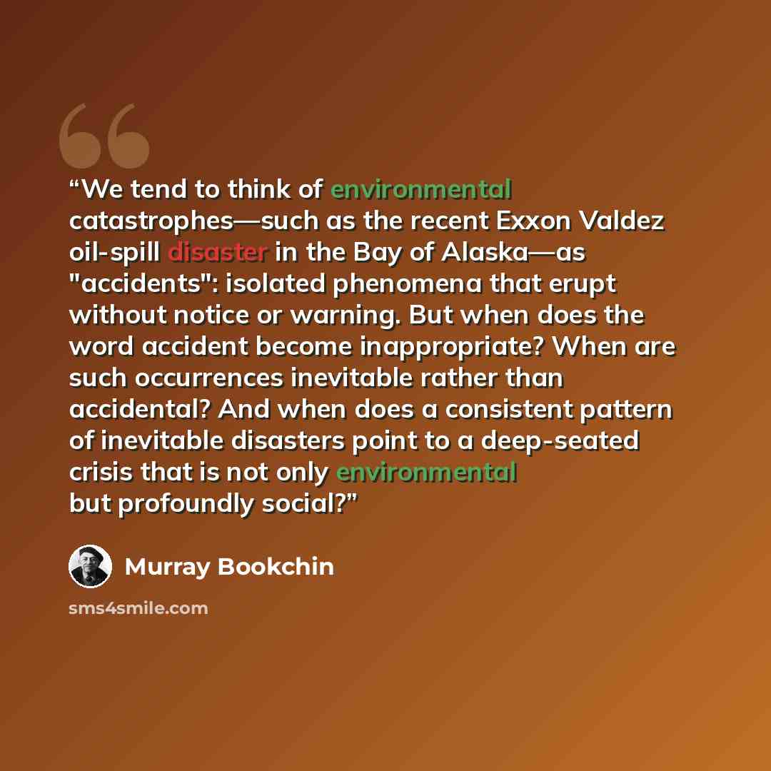 “We tend to think of environmental catastrophes—such as the recent Exxon Valdez oil-spill disaster in the Bay of Alaska—as "accidents": isolated phenomena that erupt without notice or warning. But when does the word accident become inappropriate? When are such occurrences inevitable rather than…” quote by Murray Bookchin