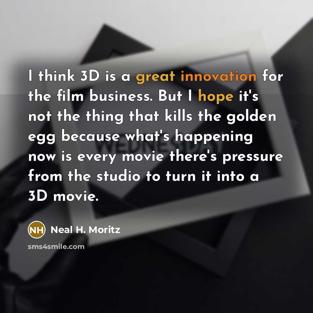 “I think 3D is a great innovation for the film business. But I hope it's not the thing that kills the golden egg because what's happening now is every movie there's pressure from the studio to turn it into a 3D movie.” quote by Neal H. Moritz