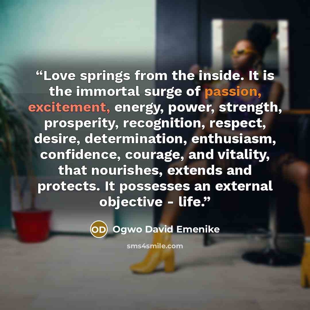 “Love springs from the inside. It is the immortal surge of passion, excitement, energy, power, strength, prosperity, recognition, respect, desire, determination, enthusiasm, confidence, courage, and vitality, that nourishes, extends and protects. It possesses an external objective - life.” quote by Ogwo David Emenike