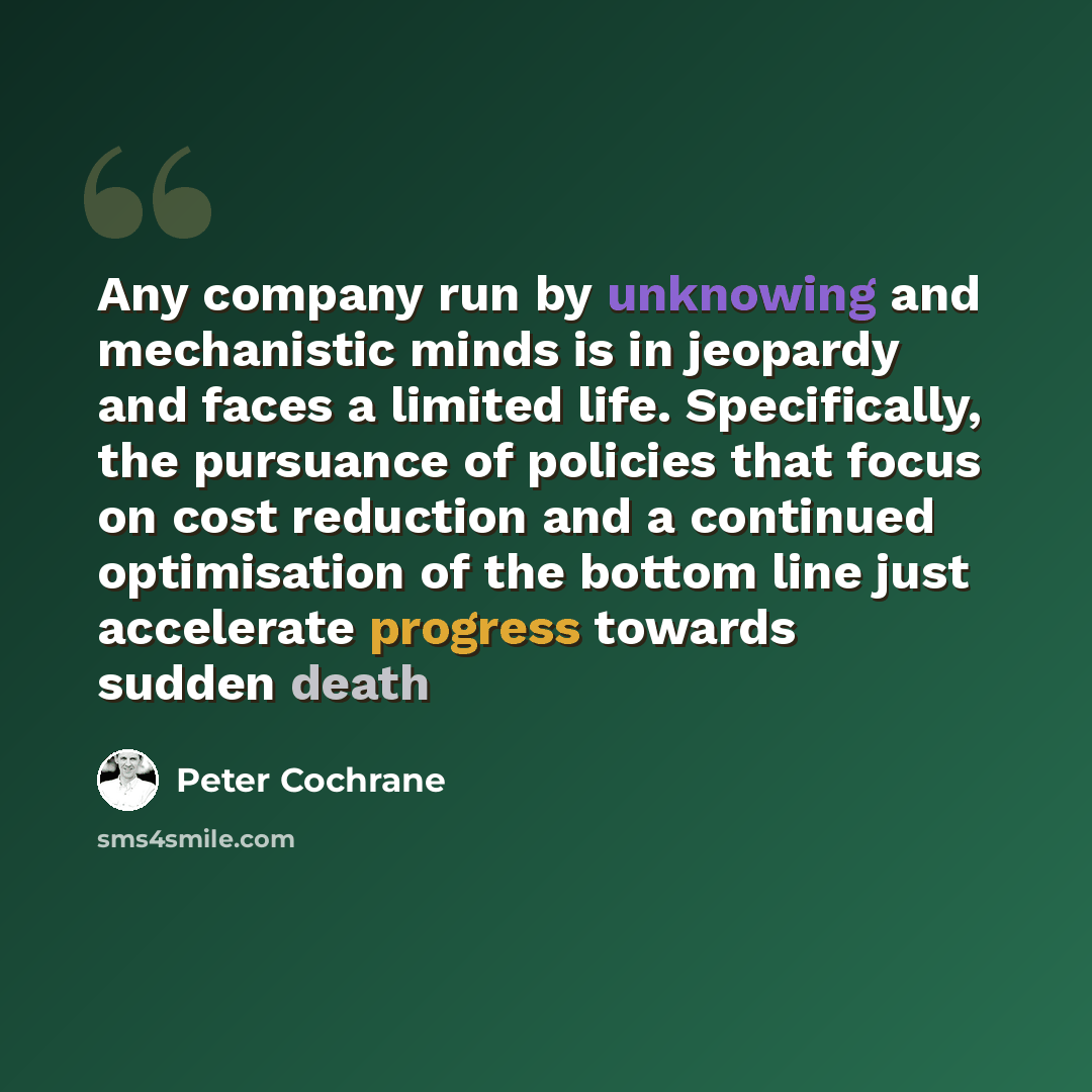 “Any company run by unknowing and mechanistic minds is in jeopardy and faces a limited life. Specifically, the pursuance of policies that focus on cost reduction and a continued optimisation of the bottom line just accelerate progress towards sudden death” quote by Peter Cochrane