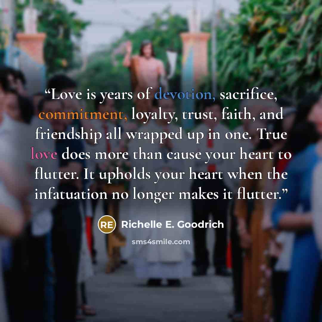 “Love is years of devotion, sacrifice, commitment, loyalty, trust, faith, and friendship all wrapped up in one. True love does more than cause your heart to flutter. It upholds your heart when the infatuation no longer makes it flutter.” quote by Richelle E. Goodrich