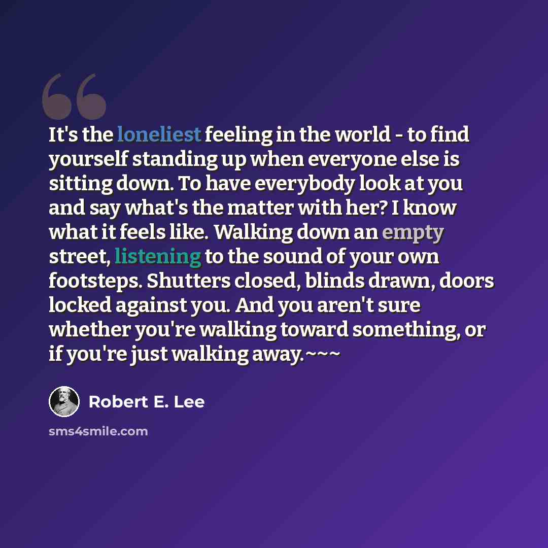 “It's the loneliest feeling in the world - to find yourself standing up when everyone else is sitting down. To have everybody look at you and say what's the matter with her? I know what it feels like. Walking down an empty street, listening to the sound of your own footsteps. Shutters closed…” quote by Robert E. Lee