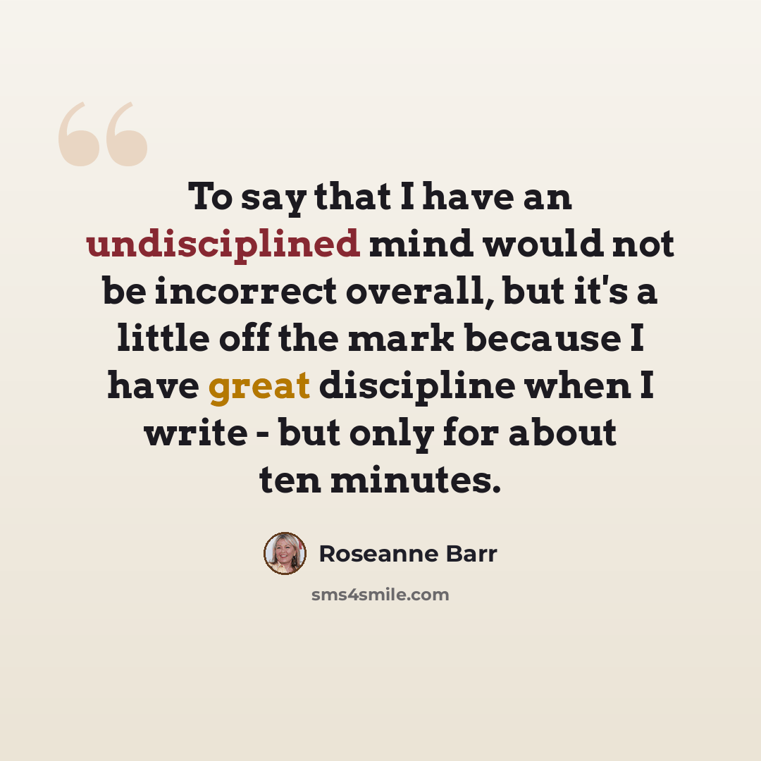 “To say that I have an undisciplined mind would not be incorrect overall, but it's a little off the mark because I have great discipline when I write - but only for about ten minutes.” quote by Roseanne Barr