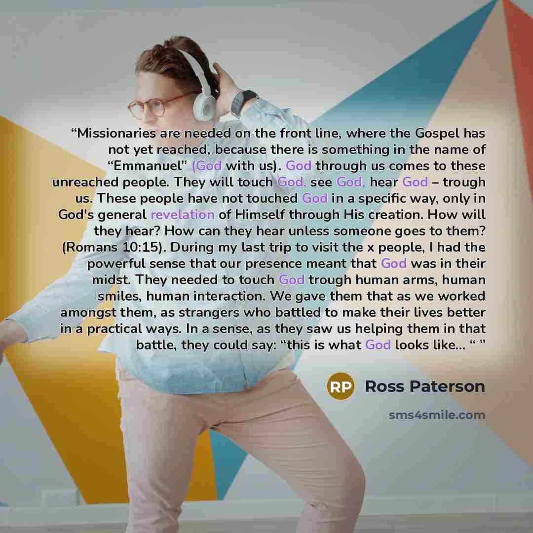 “Missionaries are needed on the front line, where the Gospel has not yet reached, because there is something in the name of “Emmanuel” (God with us). God through us comes to these unreached people. They will touch God, see God, hear God – trough us. These people have not touched God in a specific…” quote by Ross Paterson