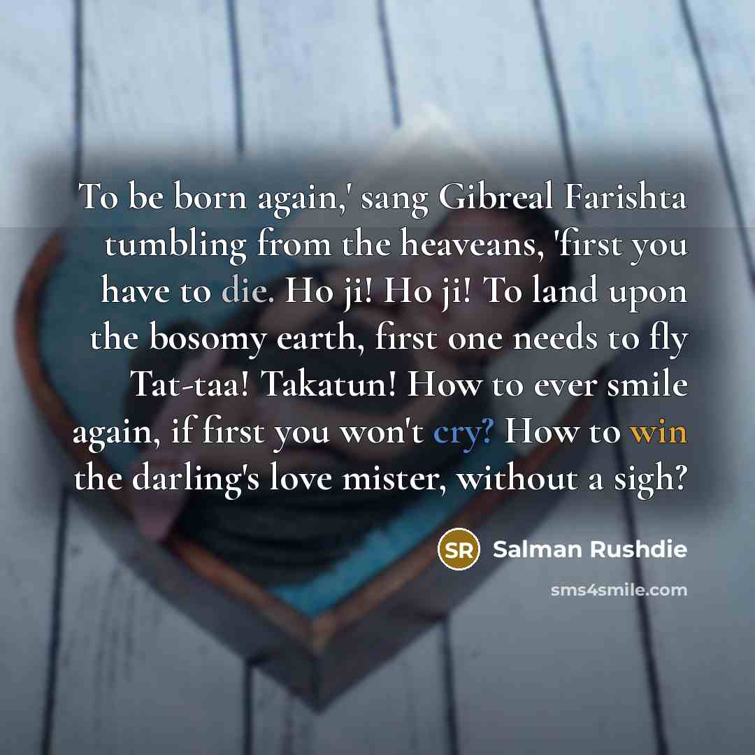 “To be born again,' sang Gibreal Farishta tumbling from the heaveans, 'first you have to die. Ho ji! Ho ji! To land upon the bosomy earth, first one needs to fly Tat-taa! Takatun! How to ever smile again, if first you won't cry? How to win the darling's love mister, without a sigh?” quote by Salman Rushdie