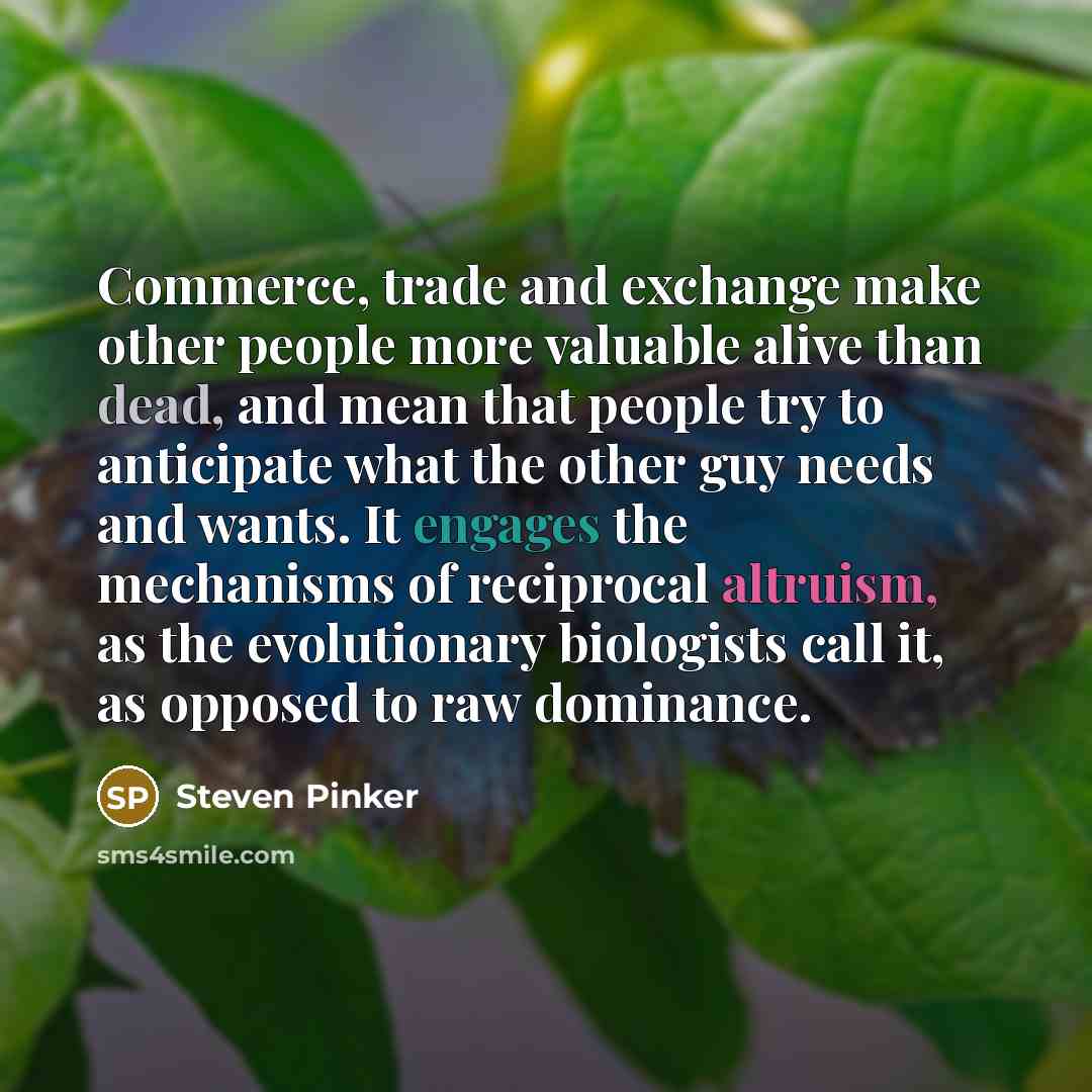 “Commerce, trade and exchange make other people more valuable alive than dead, and mean that people try to anticipate what the other guy needs and wants. It engages the mechanisms of reciprocal altruism, as the evolutionary biologists call it, as opposed to raw dominance.” quote by Steven Pinker