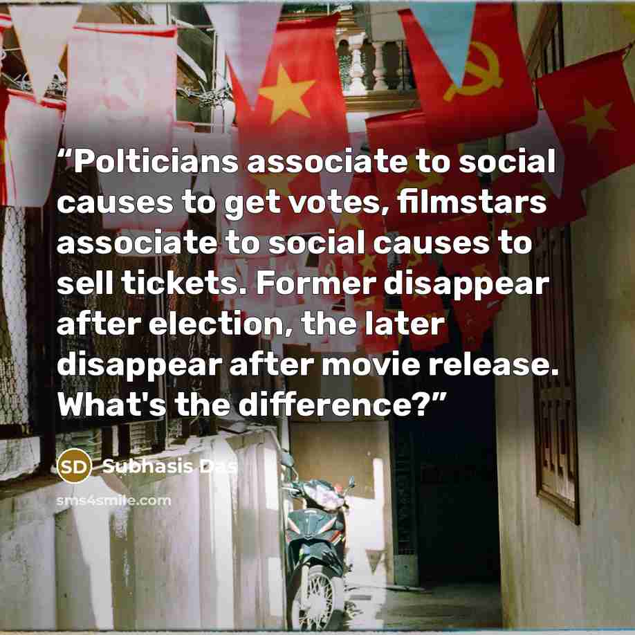 “Polticians associate to social causes to get votes, filmstars associate to social causes to sell tickets. Former disappear after election, the later disappear after movie release. What's the difference?” quote by Subhasis Das