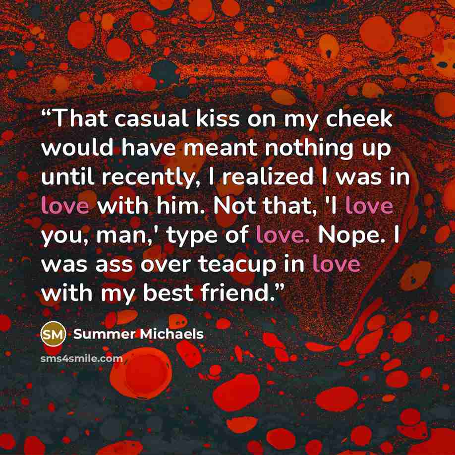“That casual kiss on my cheek would have meant nothing up until recently, I realized I was in love with him. Not that, 'I love you, man,' type of love. Nope. I was ass over teacup in love with my best friend.” quote by Summer Michaels