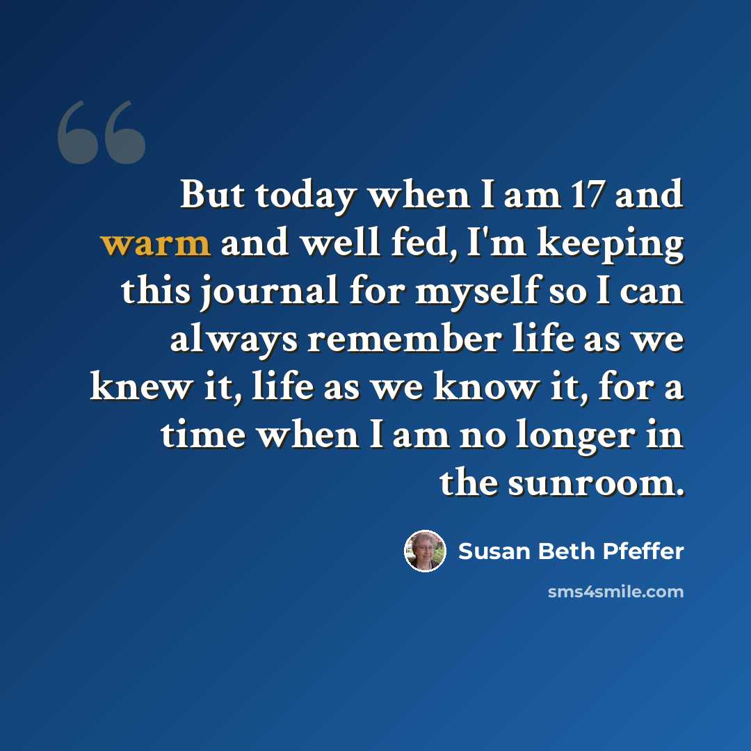 “But today when I am 17 and warm and well fed, I'm keeping this journal for myself so I can always remember life as we knew it, life as we know it, for a time when I am no longer in the sunroom.” quote by Susan Beth Pfeffer