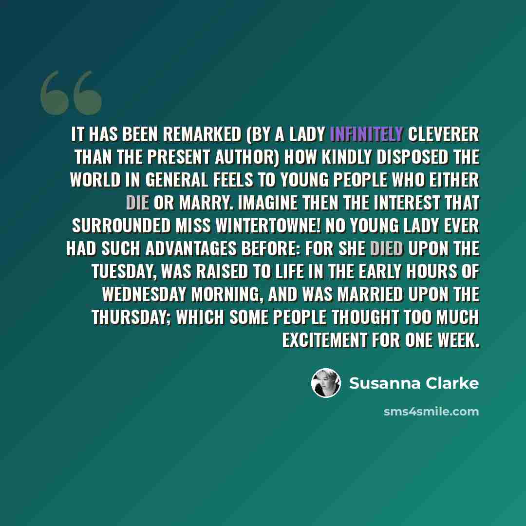 “It has been remarked (by a lady infinitely cleverer than the present author) how kindly disposed the world in general feels to young people who either die or marry. Imagine then the interest that surrounded Miss Wintertowne! No young lady ever had such advantages before: for she died upon the…” quote by Susanna Clarke