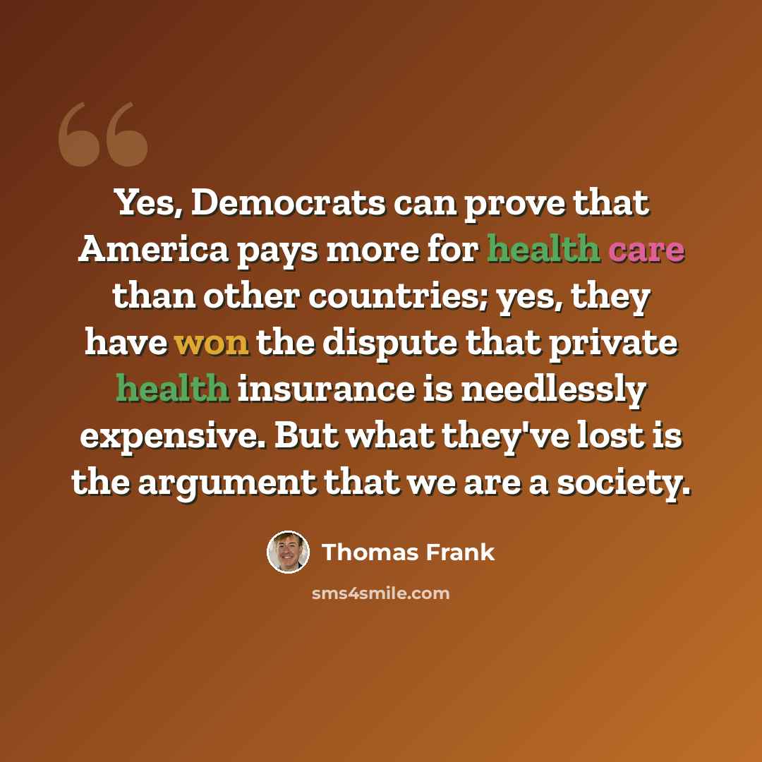 “Yes, Democrats can prove that America pays more for health care than other countries; yes, they have won the dispute that private health insurance is needlessly expensive. But what they've lost is the argument that we are a society.” quote by Thomas Frank