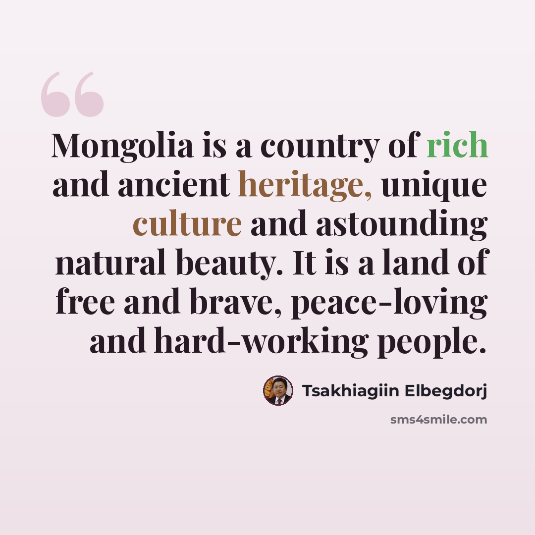 “Mongolia is a country of rich and ancient heritage, unique culture and astounding natural beauty. It is a land of free and brave, peace-loving and hard-working people.” quote by Tsakhiagiin Elbegdorj
