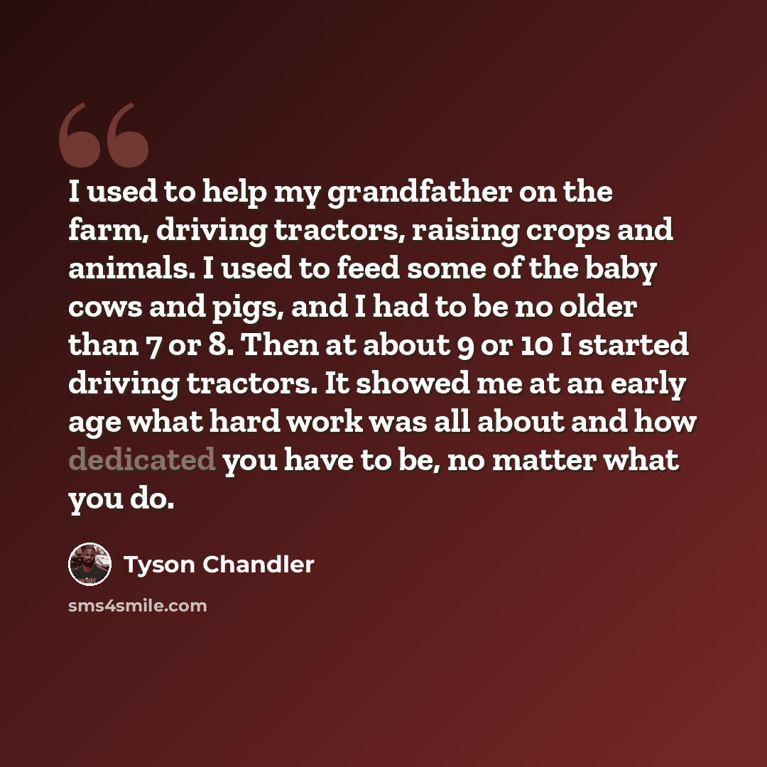 “I used to help my grandfather on the farm, driving tractors, raising crops and animals. I used to feed some of the baby cows and pigs, and I had to be no older than 7 or 8. Then at about 9 or 10 I started driving tractors. It showed me at an early age what hard work was all about and how dedicated…” quote by Tyson Chandler