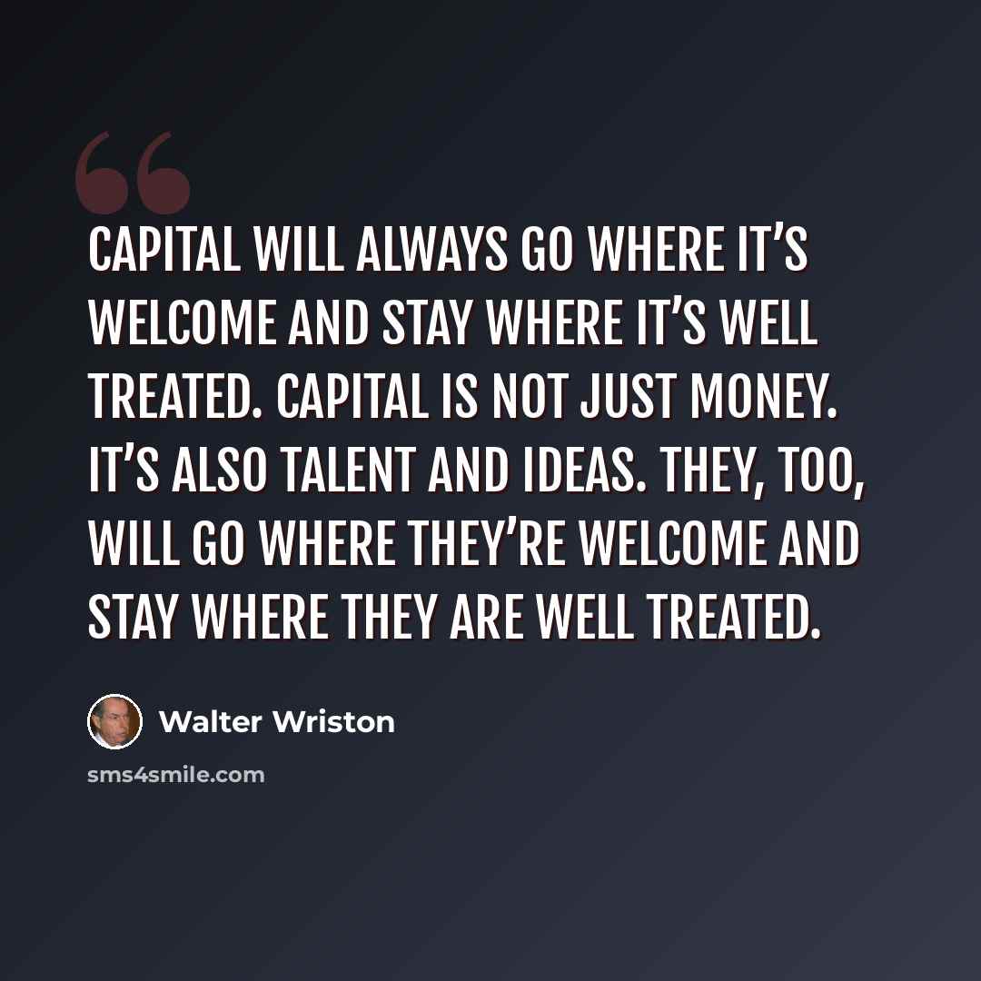 “Capital will always go where it’s welcome and stay where it’s well treated. Capital is not just money. It’s also talent and ideas. They, too, will go where they’re welcome and stay where they are well treated.” quote by Walter Wriston