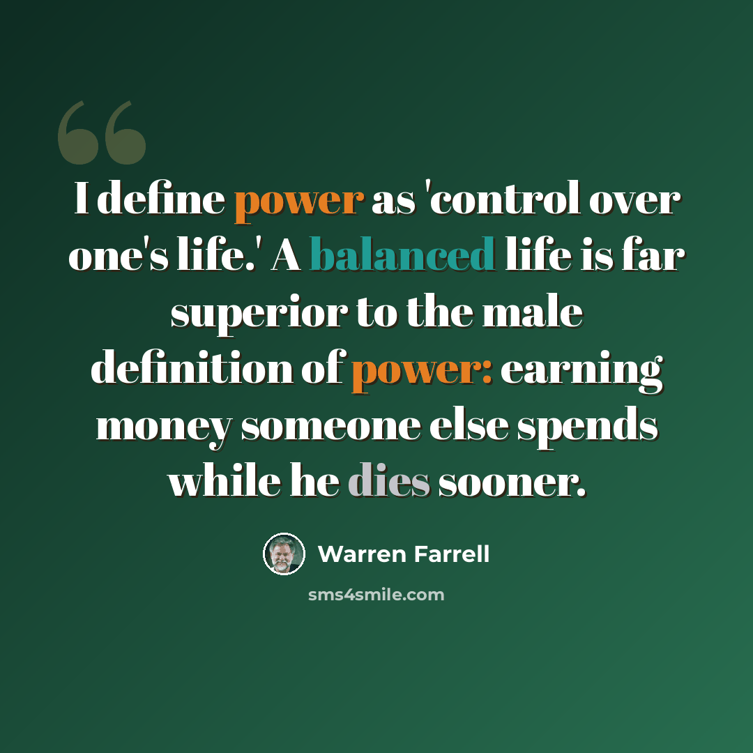 “I define power as 'control over one's life.' A balanced life is far superior to the male definition of power: earning money someone else spends while he dies sooner.” quote by Warren Farrell