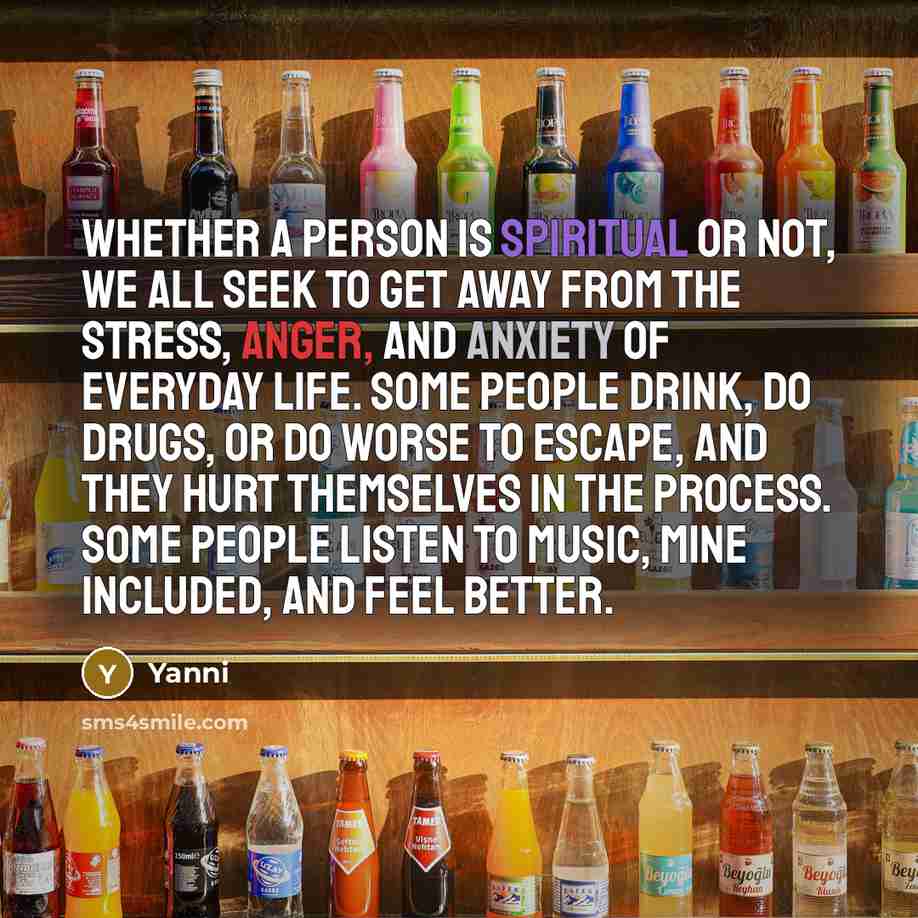 “Whether a person is spiritual or not, we all seek to get away from the stress, anger, and anxiety of everyday life. Some people drink, do drugs, or do worse to escape, and they hurt themselves in the process. Some people listen to music, mine included, and feel better.” quote by Yanni