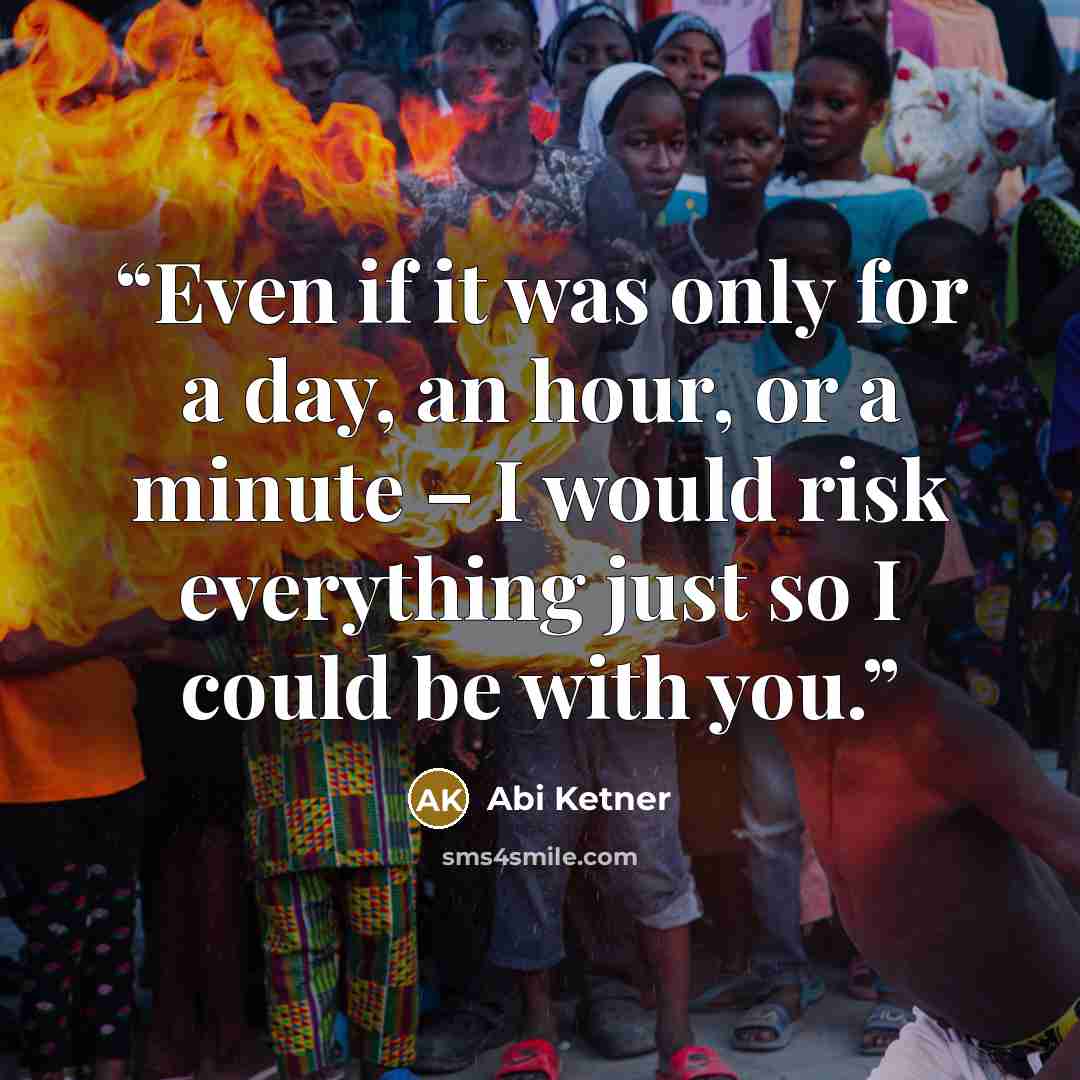 “Even if it was only for a day, an hour, or a minute – I would risk everything just so I could be with you.” quote by Abi Ketner