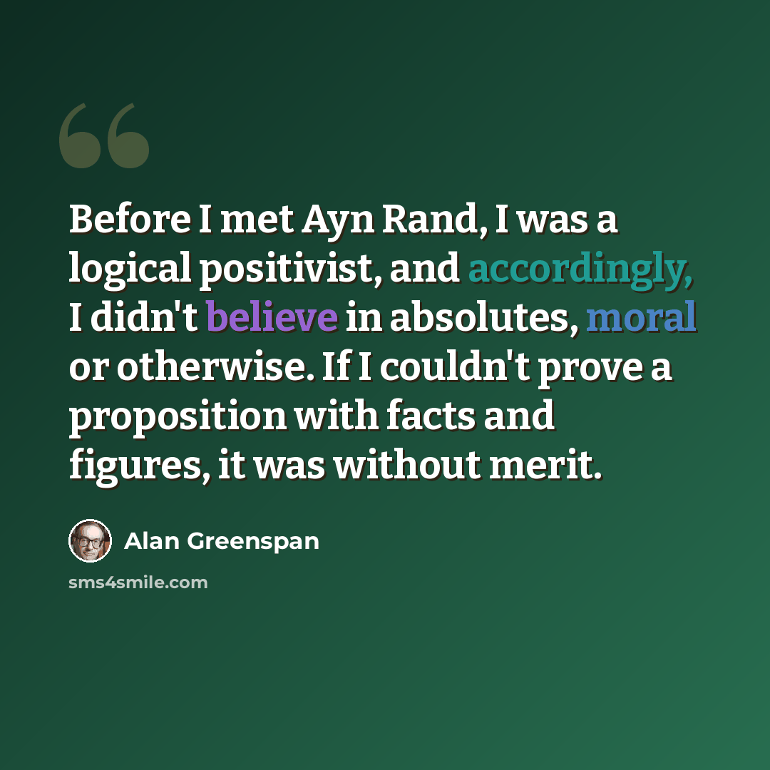 “Before I met Ayn Rand, I was a logical positivist, and accordingly, I didn't believe in absolutes, moral or otherwise. If I couldn't prove a proposition with facts and figures, it was without merit.” quote by Alan Greenspan