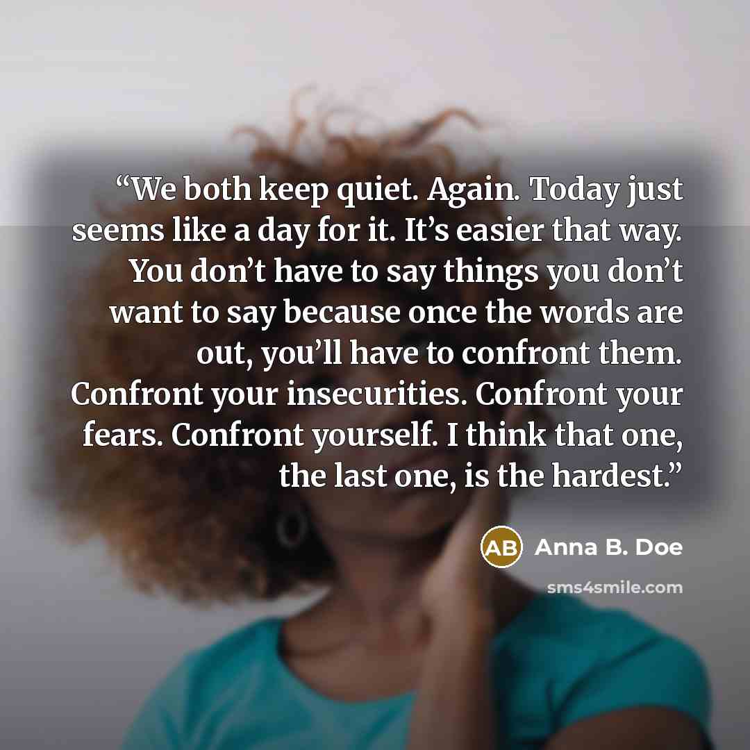 “We both keep quiet. Again. Today just seems like a day for it. It’s easier that way. You don’t have to say things you don’t want to say because once the words are out, you’ll have to confront them. Confront your insecurities. Confront your fears. Confront yourself. I think that one, the last one…” quote by Anna B. Doe