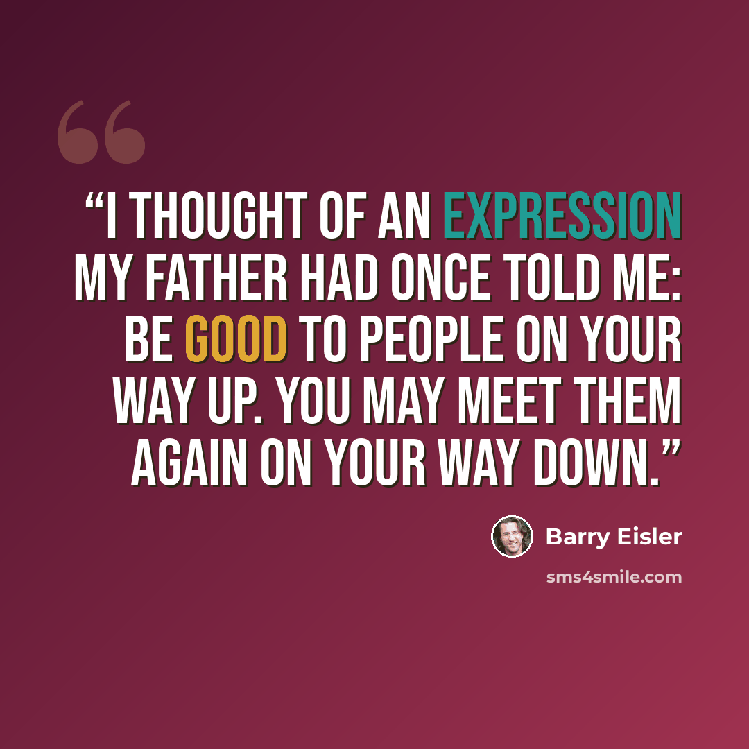 “I thought of an expression my father had once told me: Be good to people on your way up. You may meet them again on your way down.” quote by Barry Eisler