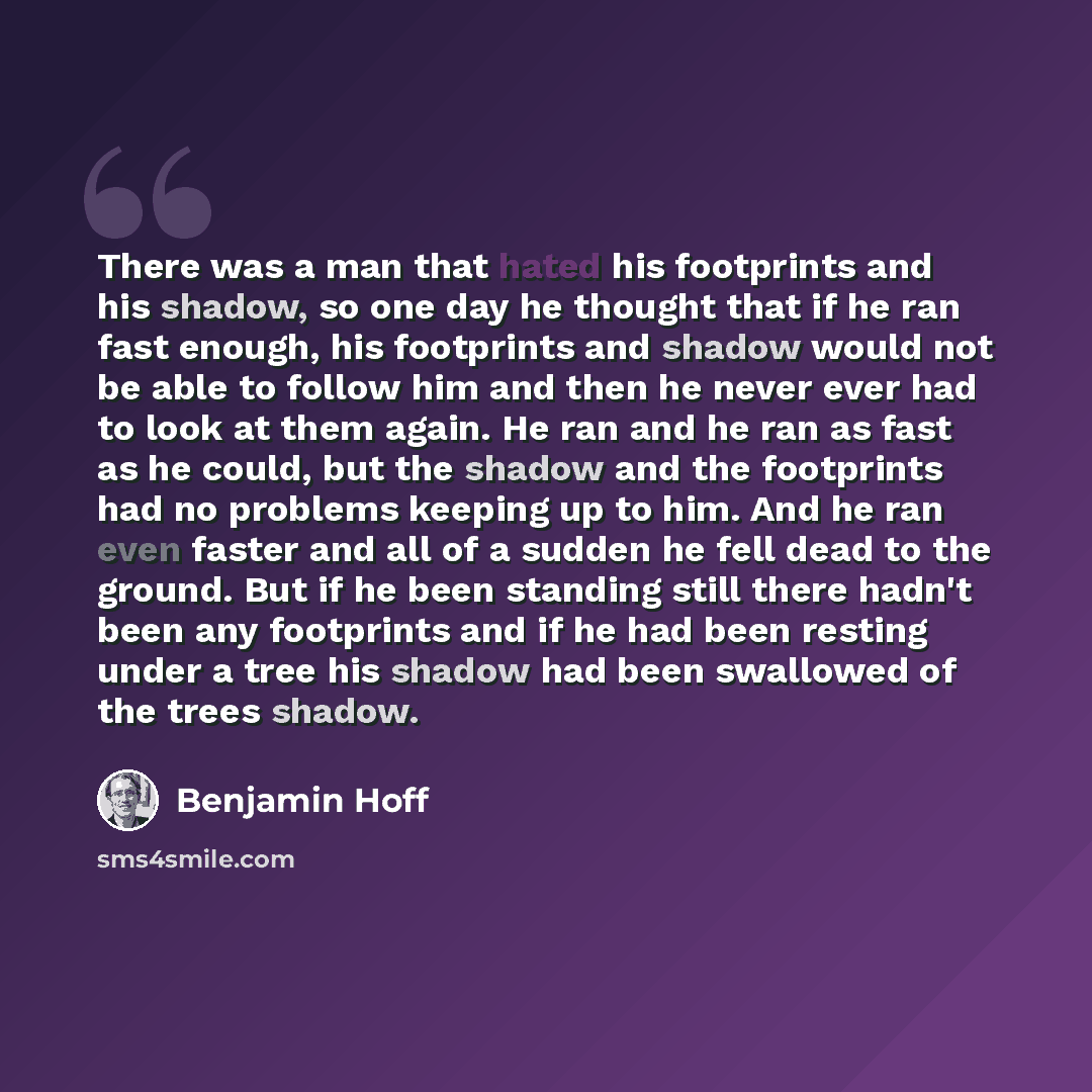 “There was a man that hated his footprints and his shadow, so one day he thought that if he ran fast enough, his footprints and shadow would not be able to follow him and then he never ever had to look at them again. He ran and he ran as fast as he could, but the shadow and the footprints had no…” quote by Benjamin Hoff