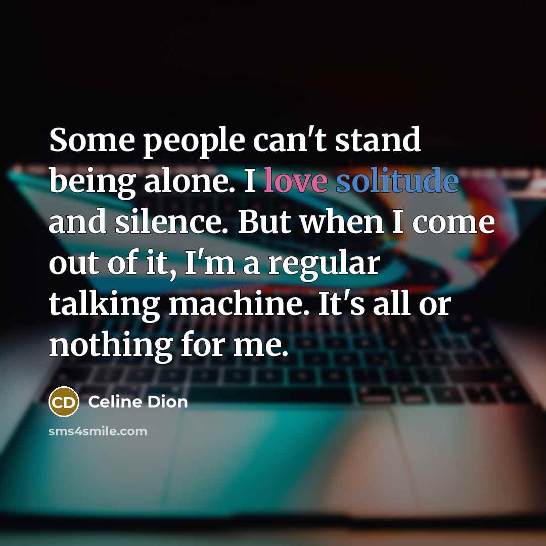 “Some people can't stand being alone. I love solitude and silence. But when I come out of it, I'm a regular talking machine. It's all or nothing for me.” quote by Celine Dion