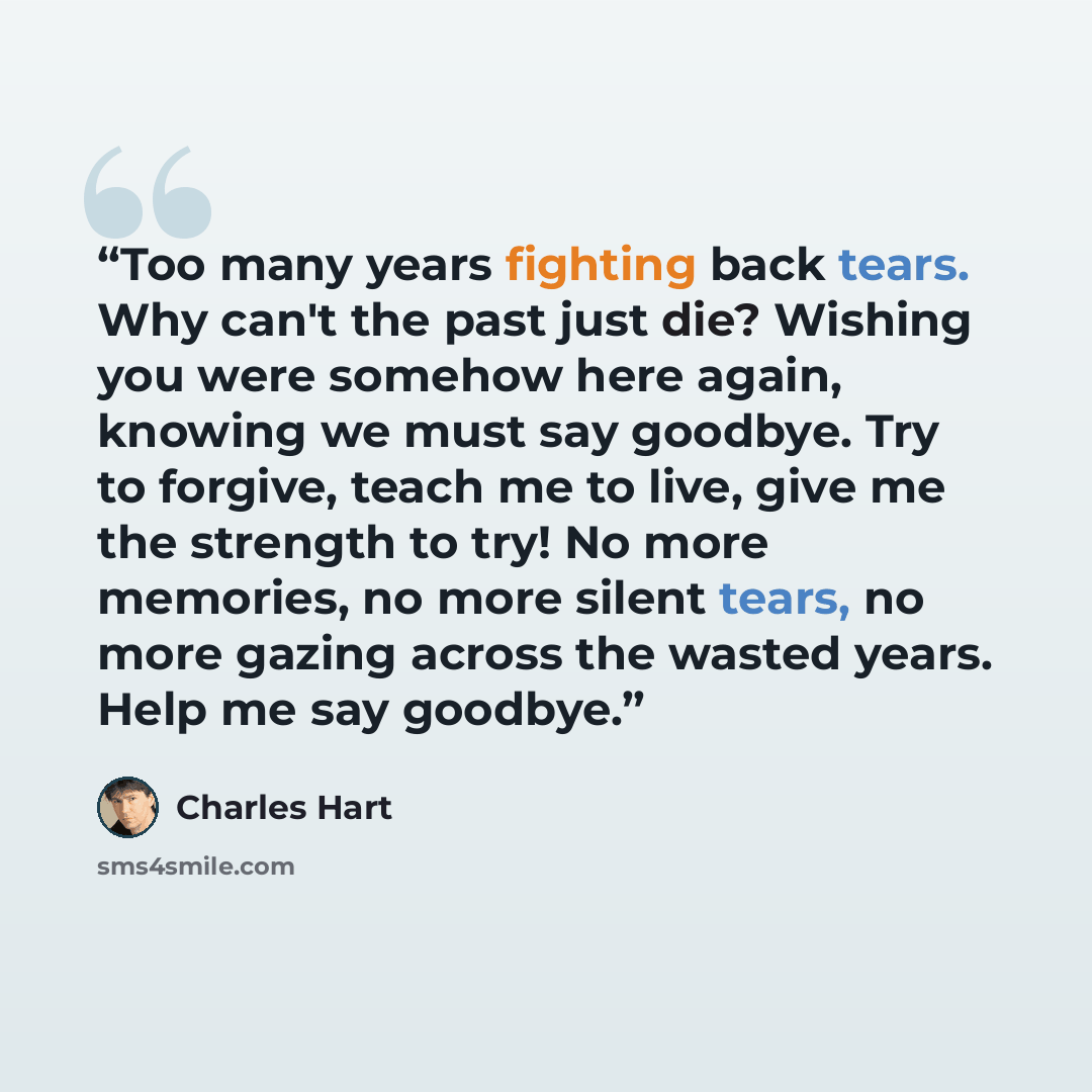 “Too many years fighting back tears. Why can't the past just die? Wishing you were somehow here again, knowing we must say goodbye. Try to forgive, teach me to live, give me the strength to try! No more memories, no more silent tears, no more gazing across the wasted years. Help me say goodbye.” quote by Charles Hart