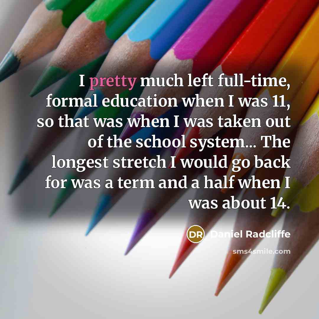 “I pretty much left full-time, formal education when I was 11, so that was when I was taken out of the school system... The longest stretch I would go back for was a term and a half when I was about 14.” quote by Daniel Radcliffe