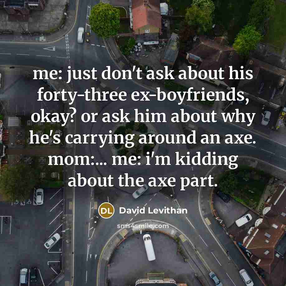 “me: just don't ask about his forty-three ex-boyfriends, okay? or ask him about why he's carrying around an axe. mom:... me: i'm kidding about the axe part.” quote by David Levithan