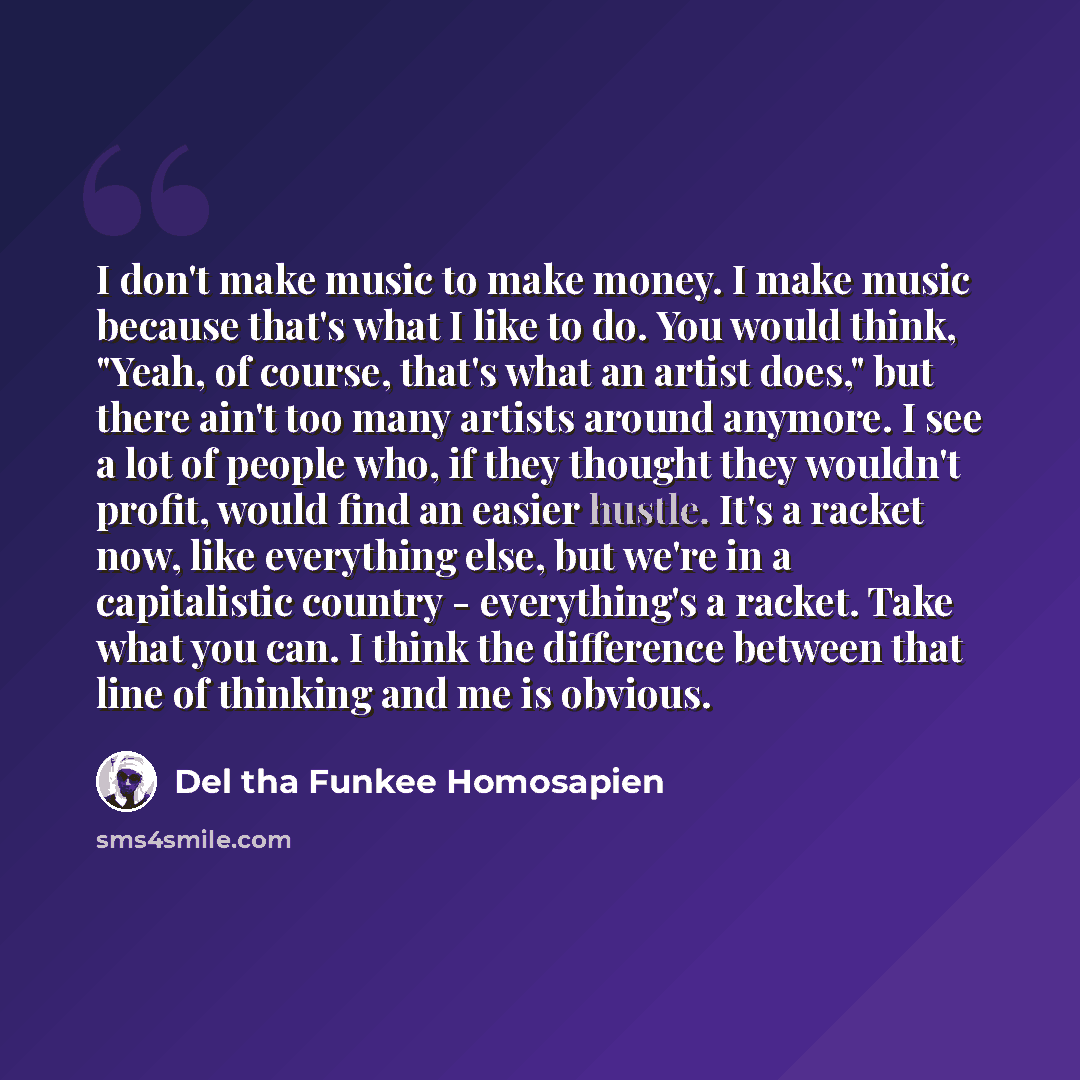 “I don't make music to make money. I make music because that's what I like to do. You would think, "Yeah, of course, that's what an artist does," but there ain't too many artists around anymore. I see a lot of people who, if they thought they wouldn't profit, would find an easier hustle. It's a…” quote by Del tha Funkee Homosapien